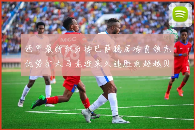 西甲最新积分榜巴萨稳居榜首领先优势扩大马竞迎来久违胜利超越贝蒂斯十分