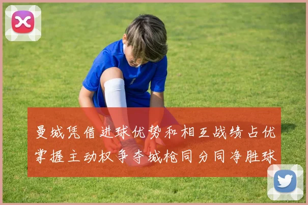 曼城凭借进球优势和相互战绩占优掌握主动权争夺城枪同分同净胜球局势