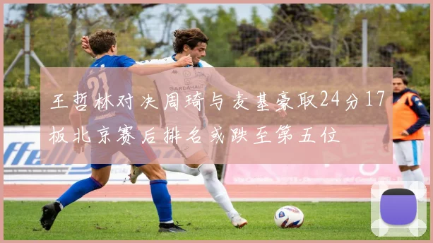 王哲林对决周琦与麦基豪取24分17板北京赛后排名或跌至第五位