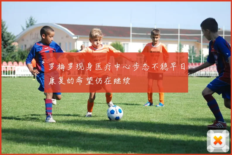 罗梅罗现身医疗中心步态不稳早日康复的希望仍在继续