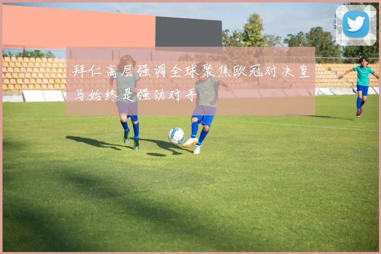拜仁高层强调全球聚焦欧冠对决皇马始终是强劲对手
