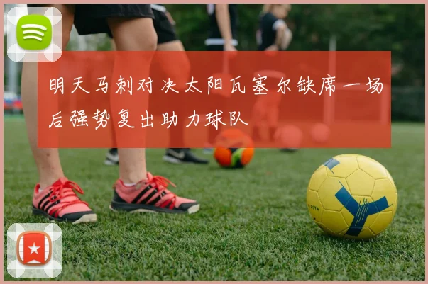 明天马刺对决太阳瓦塞尔缺席一场后强势复出助力球队