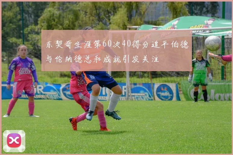 东契奇生涯第60次40得分追平伯德与伦纳德总和成就引发关注