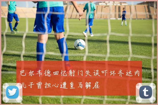 巴尔韦德回忆射门失误吓坏齐达内儿子曾担心遭皇马解雇
