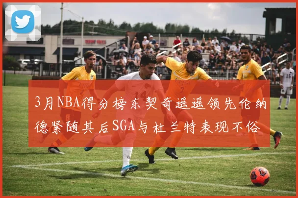 3月NBA得分榜东契奇遥遥领先伦纳德紧随其后SGA与杜兰特表现不俗