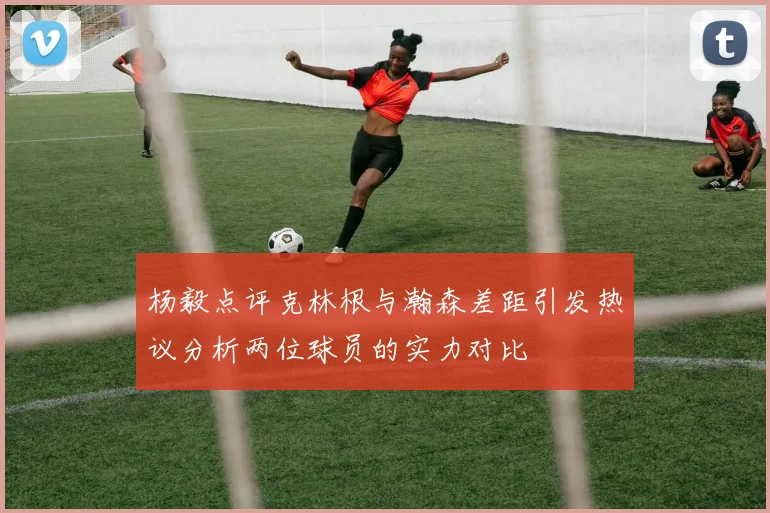 杨毅点评克林根与瀚森差距引发热议分析两位球员的实力对比