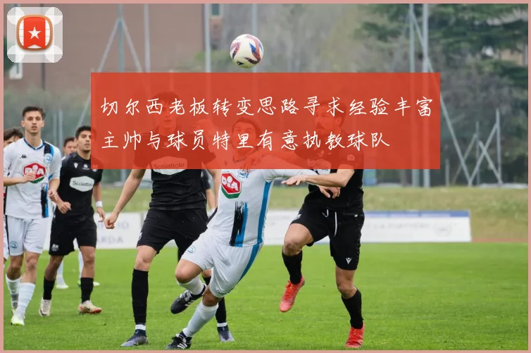 切尔西老板转变思路寻求经验丰富主帅与球员特里有意执教球队