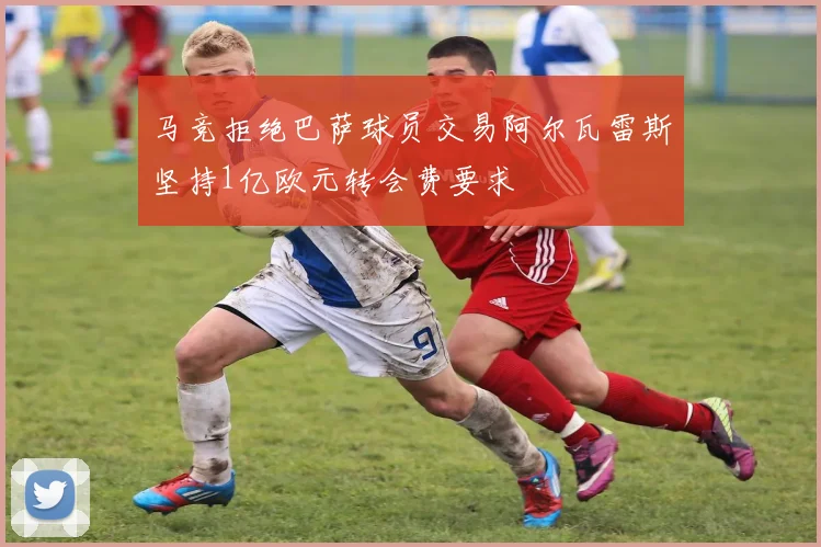 马竞拒绝巴萨球员交易阿尔瓦雷斯坚持1亿欧元转会费要求
