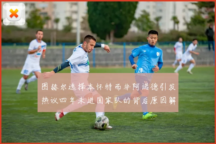 图赫尔选择本怀特而非阿诺德引发热议四年未进国家队的背后原因解析