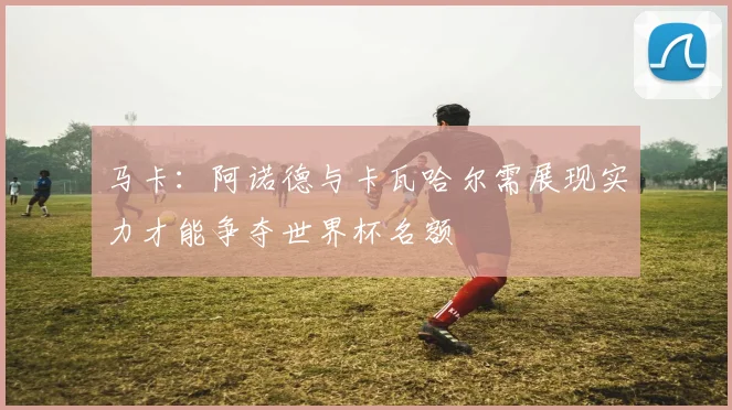 马卡：阿诺德与卡瓦哈尔需展现实力才能争夺世界杯名额